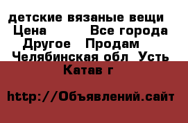 детские вязаные вещи › Цена ­ 500 - Все города Другое » Продам   . Челябинская обл.,Усть-Катав г.